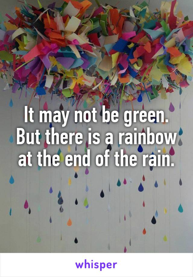 It may not be green. But there is a rainbow at the end of the rain.