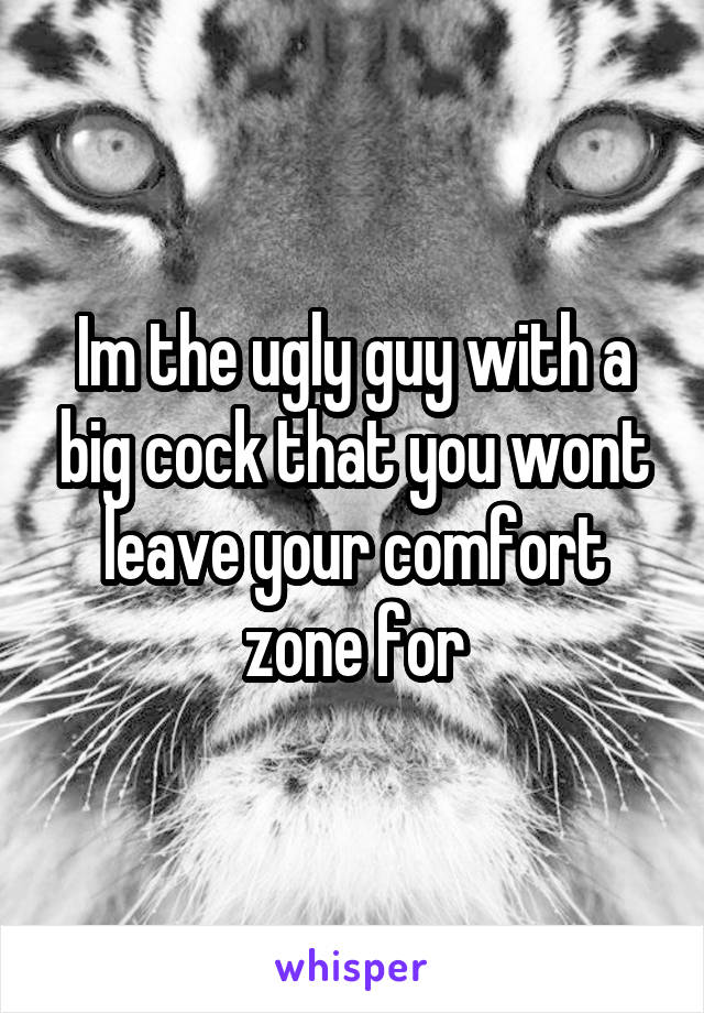 Im the ugly guy with a big cock that you wont leave your comfort zone for