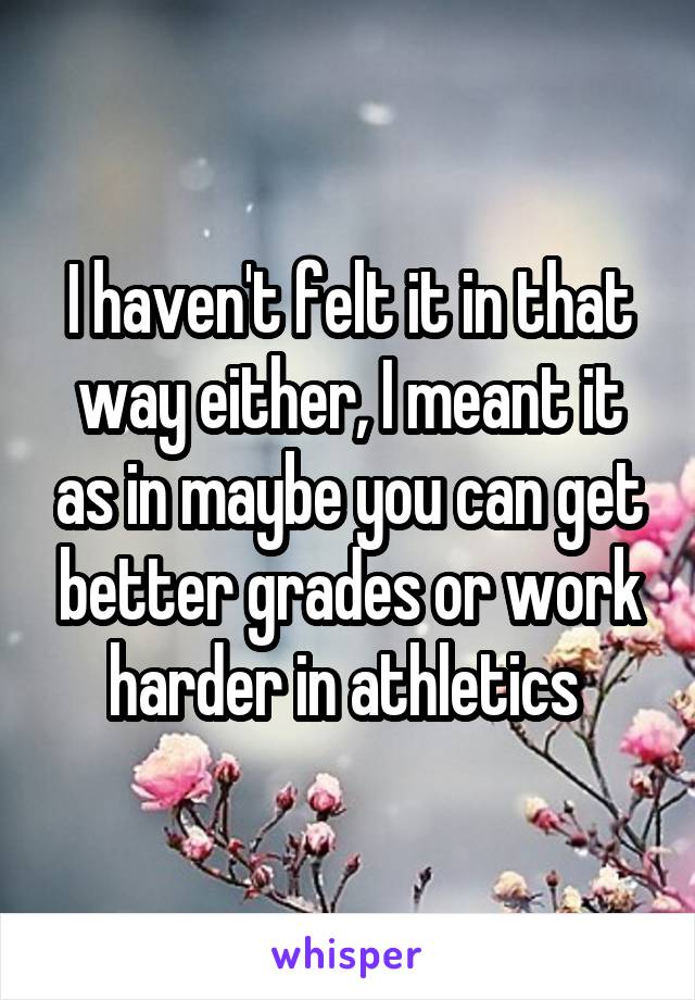 I haven't felt it in that way either, I meant it as in maybe you can get better grades or work harder in athletics 