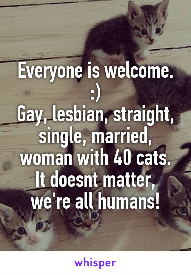 Everyone is welcome. :)
Gay, lesbian, straight, single, married, woman with 40 cats.
It doesnt matter, we're all humans!