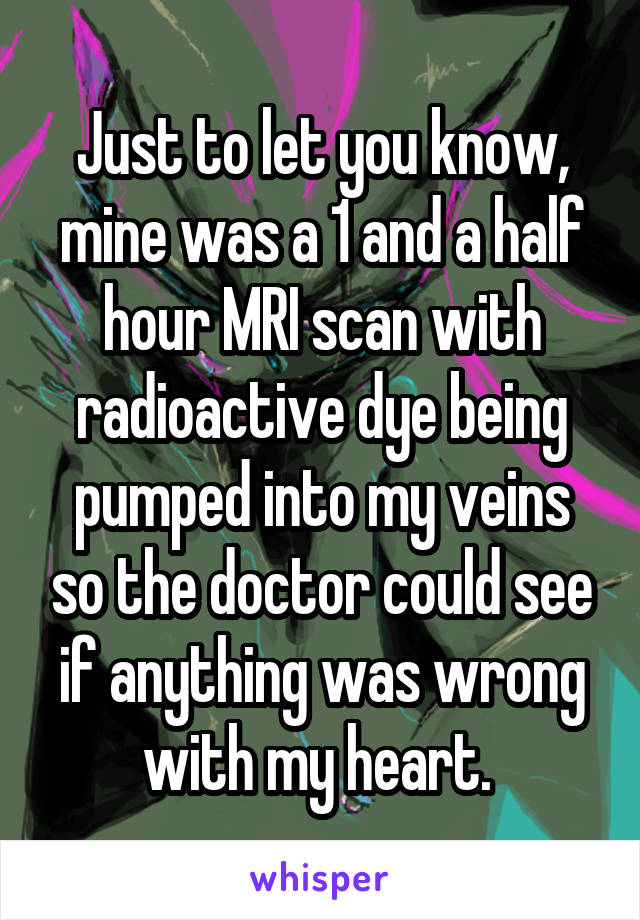 Just to let you know, mine was a 1 and a half hour MRI scan with radioactive dye being pumped into my veins so the doctor could see if anything was wrong with my heart. 