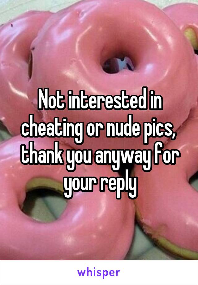 Not interested in cheating or nude pics,  thank you anyway for your reply
