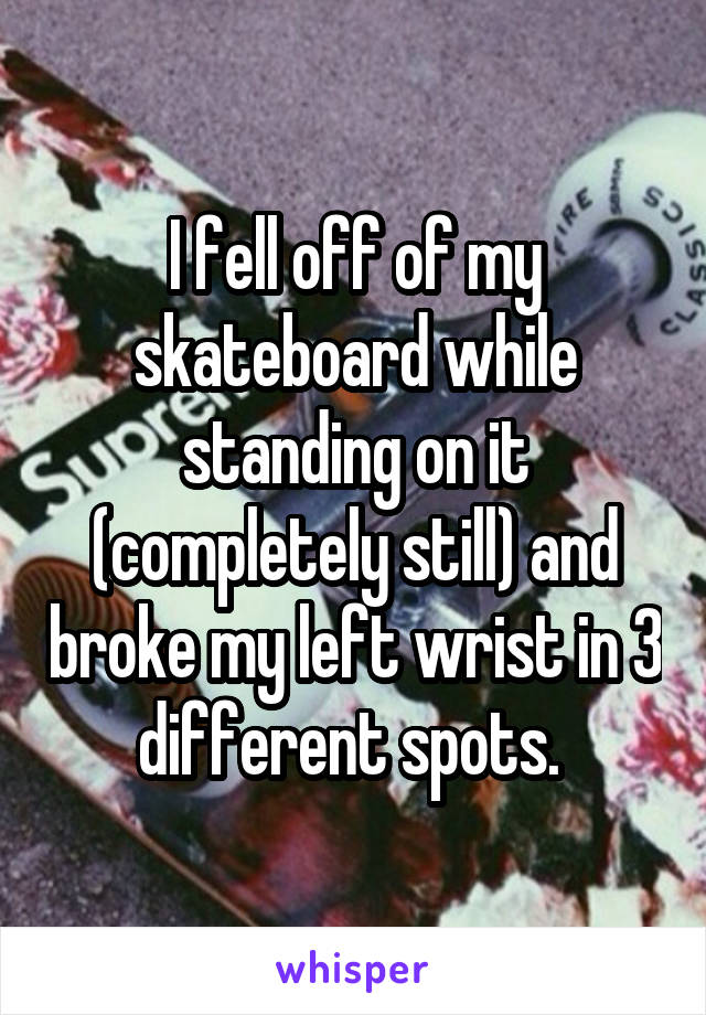 I fell off of my skateboard while standing on it (completely still) and broke my left wrist in 3 different spots. 