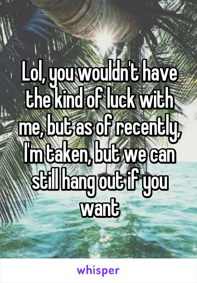Lol, you wouldn't have the kind of luck with me, but as of recently, I'm taken, but we can still hang out if you want