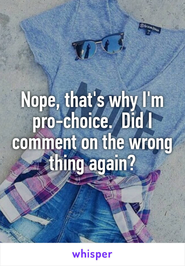 Nope, that's why I'm pro-choice.  Did I comment on the wrong thing again?