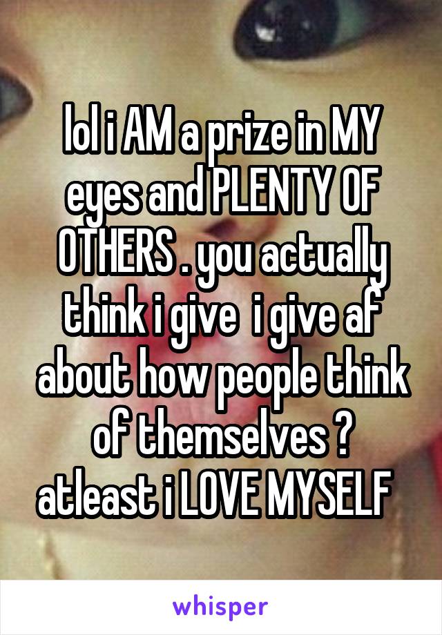 lol i AM a prize in MY eyes and PLENTY OF OTHERS . you actually think i give  i give af about how people think of themselves ? atleast i LOVE MYSELF  