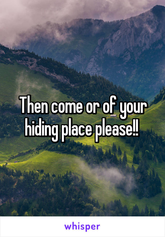 Then come or of your hiding place please!! 
