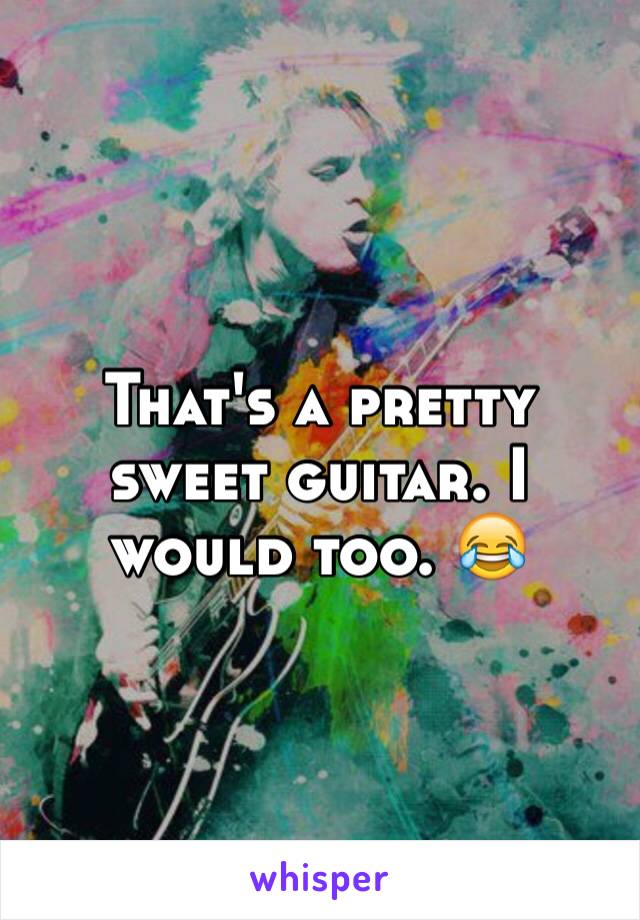 That's a pretty sweet guitar. I would too. 😂