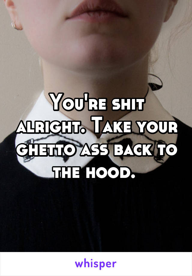 You're shit alright. Take your ghetto ass back to the hood. 