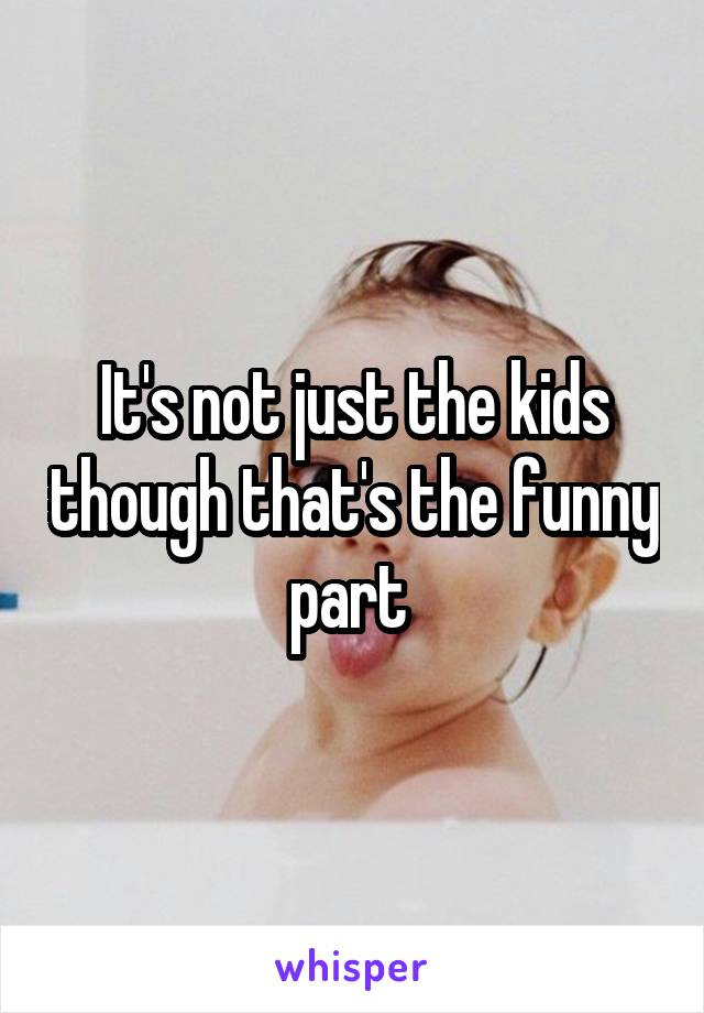 It's not just the kids though that's the funny part 