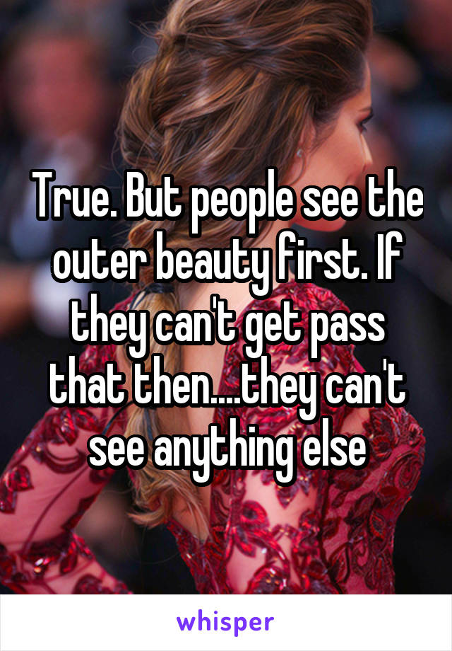 True. But people see the outer beauty first. If they can't get pass that then....they can't see anything else