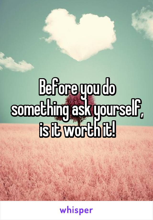 Before you do something ask yourself, is it worth it!
