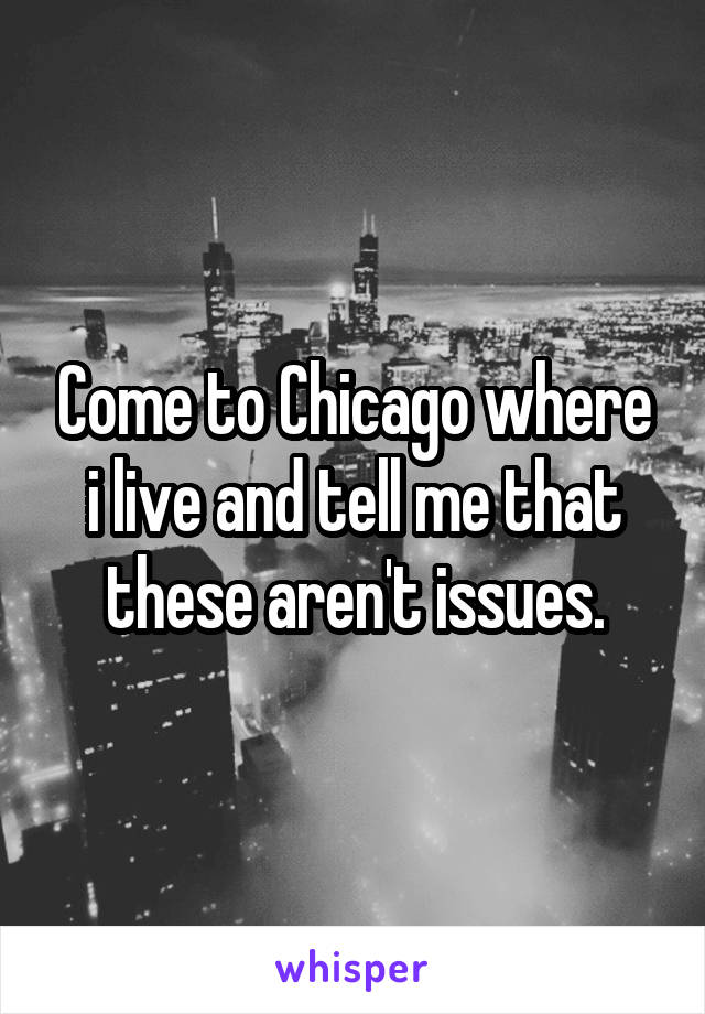 Come to Chicago where i live and tell me that these aren't issues.