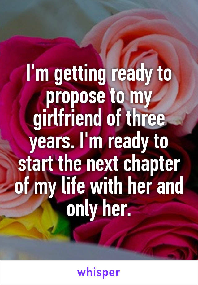 I'm getting ready to propose to my girlfriend of three years. I'm ready to start the next chapter of my life with her and only her.