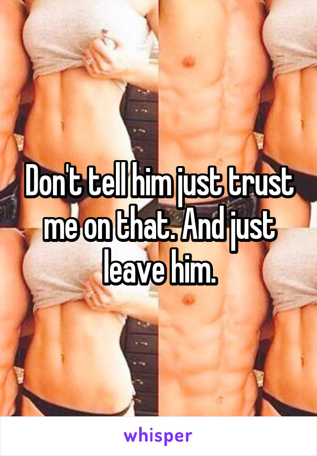 Don't tell him just trust me on that. And just leave him.