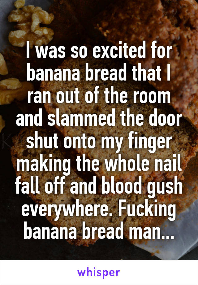 I was so excited for banana bread that I ran out of the room and slammed the door shut onto my finger making the whole nail fall off and blood gush everywhere. Fucking banana bread man...