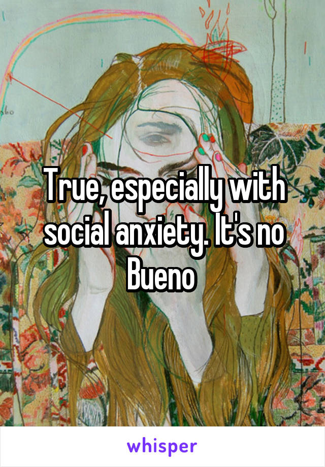 True, especially with social anxiety. It's no Bueno 