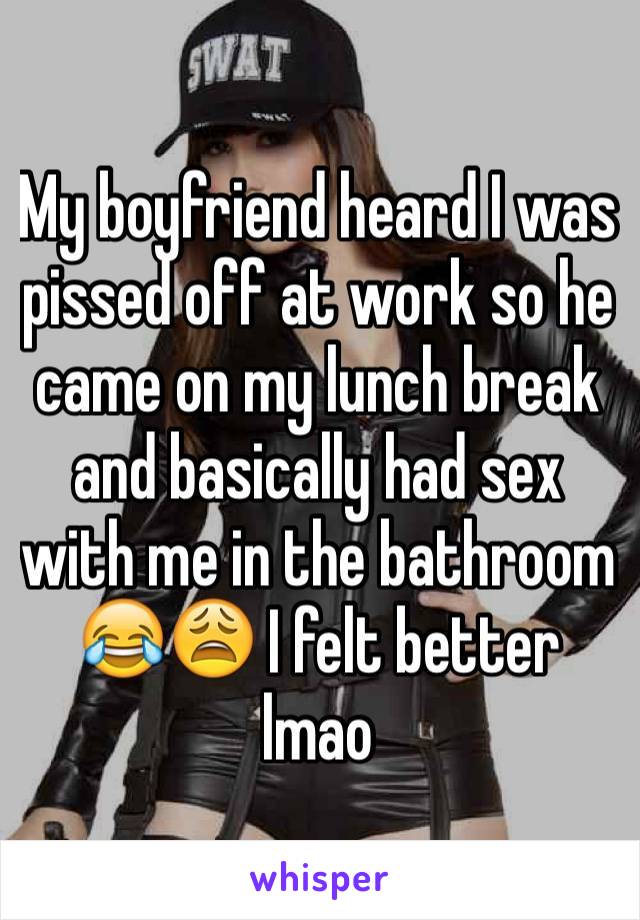 My boyfriend heard I was pissed off at work so he came on my lunch break and basically had sex with me in the bathroom 😂😩 I felt better lmao 