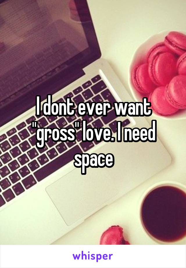 I dont ever want "gross" love. I need space