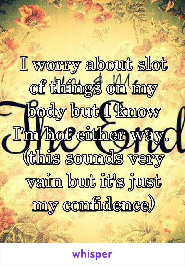 I worry about slot of things on my body but I know I'm hot either way. 
(this sounds very vain but it's just my confidence)