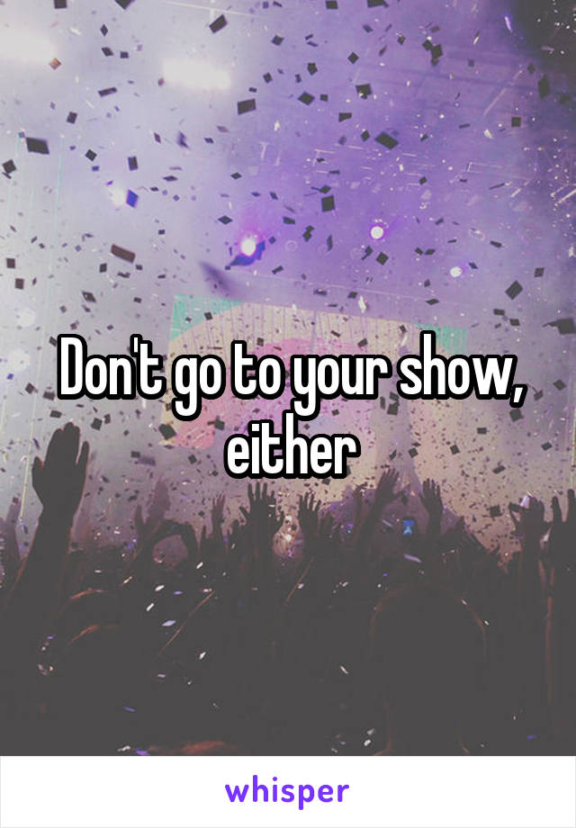 Don't go to your show, either