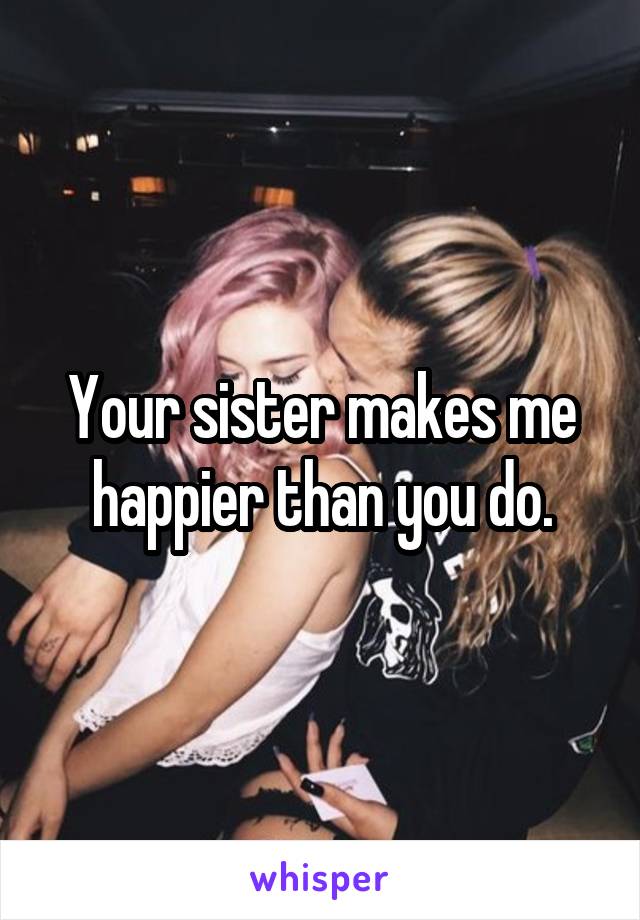 Your sister makes me happier than you do.
