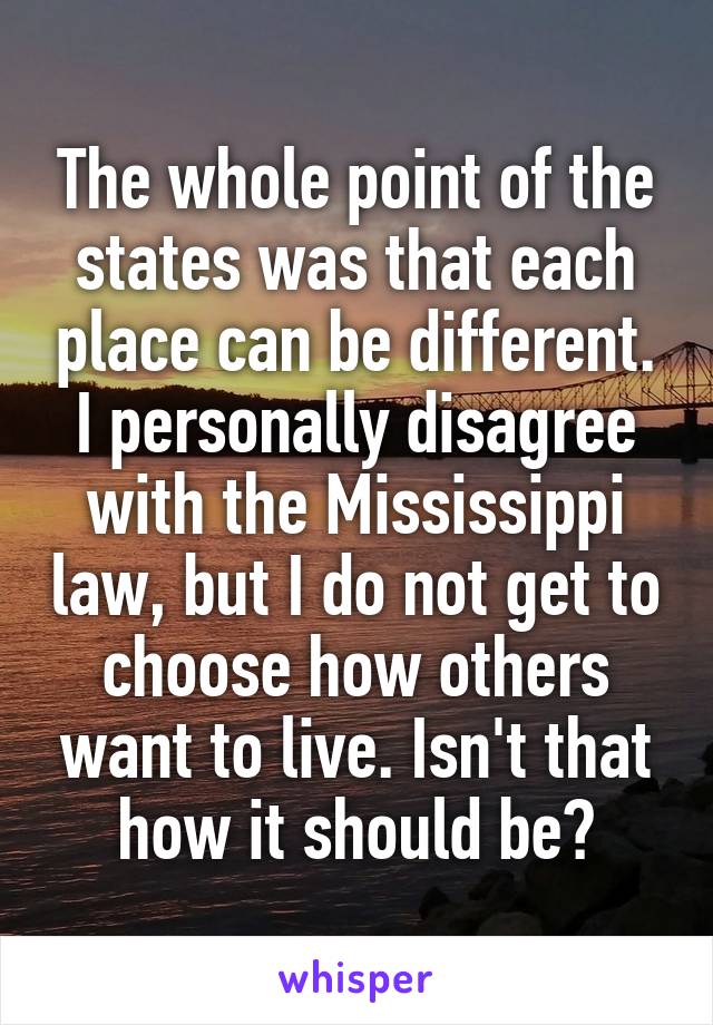 The whole point of the states was that each place can be different. I personally disagree with the Mississippi law, but I do not get to choose how others want to live. Isn't that how it should be?