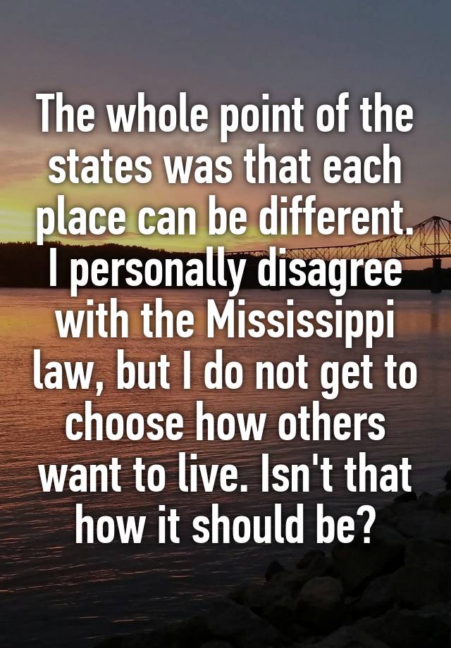 The whole point of the states was that each place can be different. I personally disagree with the Mississippi law, but I do not get to choose how others want to live. Isn't that how it should be?