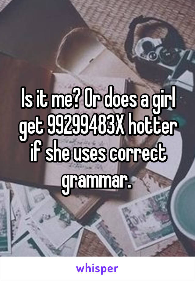 Is it me? Or does a girl get 99299483X hotter if she uses correct grammar. 