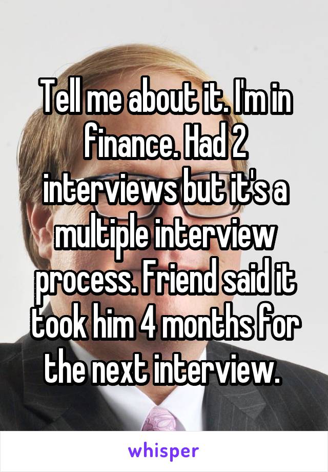 Tell me about it. I'm in finance. Had 2 interviews but it's a multiple interview process. Friend said it took him 4 months for the next interview. 