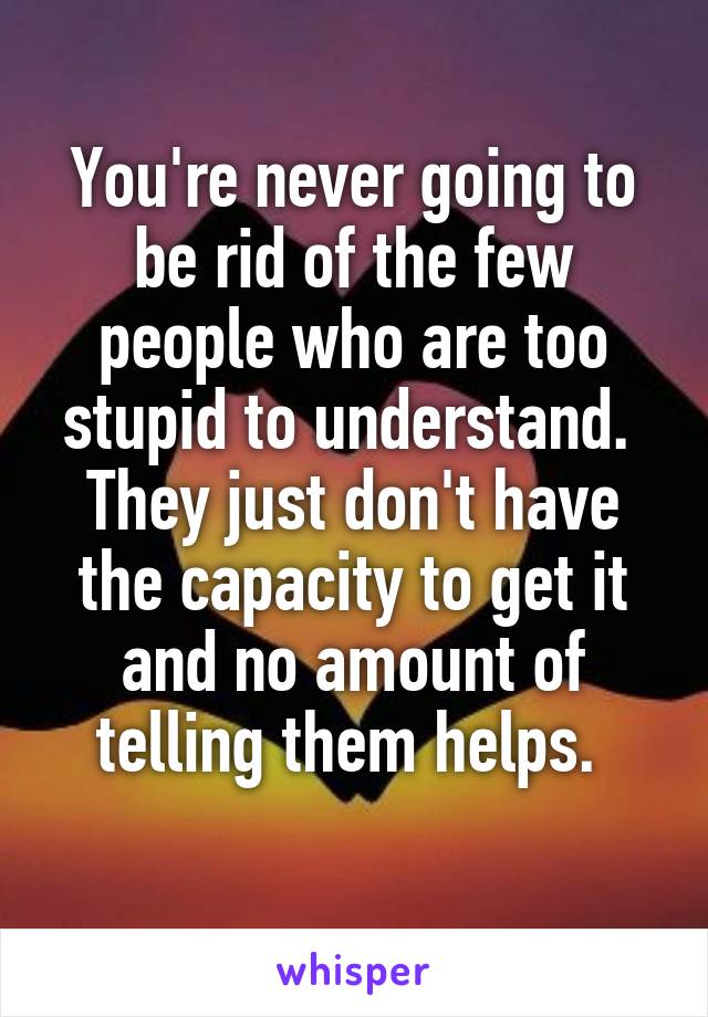 You're never going to be rid of the few people who are too stupid to understand. 
They just don't have the capacity to get it and no amount of telling them helps. 
