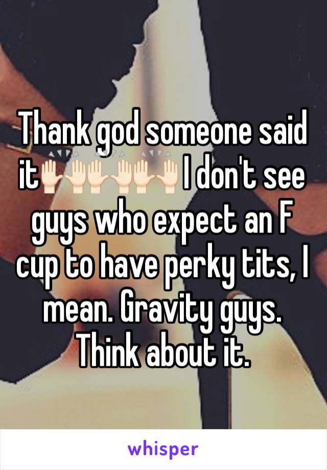 Thank god someone said it🙌🏻🙌🏻🙌🏻 I don't see guys who expect an F cup to have perky tits, I mean. Gravity guys. Think about it. 