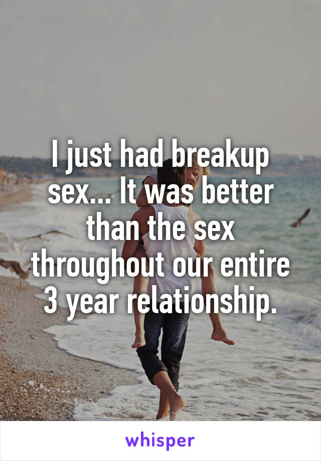I just had breakup sex... It was better than the sex throughout our entire 3 year relationship.