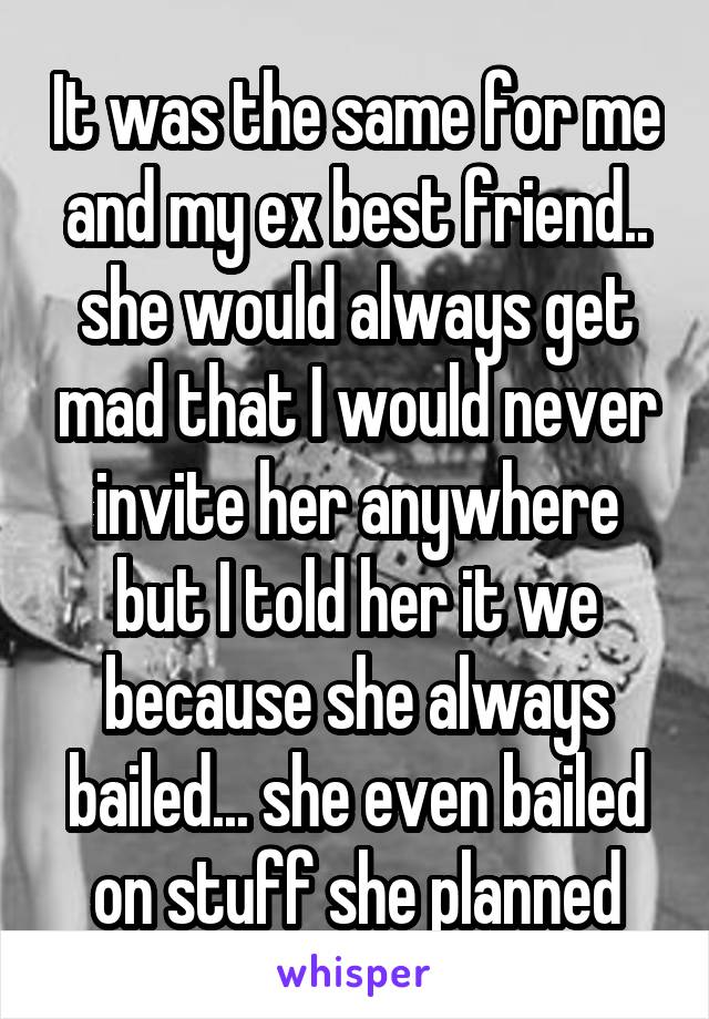 It was the same for me and my ex best friend.. she would always get mad that I would never invite her anywhere but I told her it we because she always bailed... she even bailed on stuff she planned