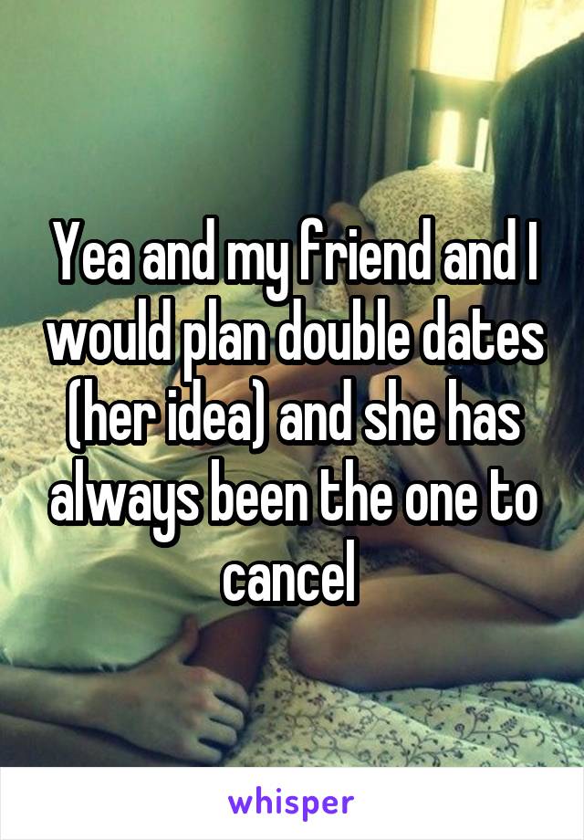 Yea and my friend and I would plan double dates (her idea) and she has always been the one to cancel 