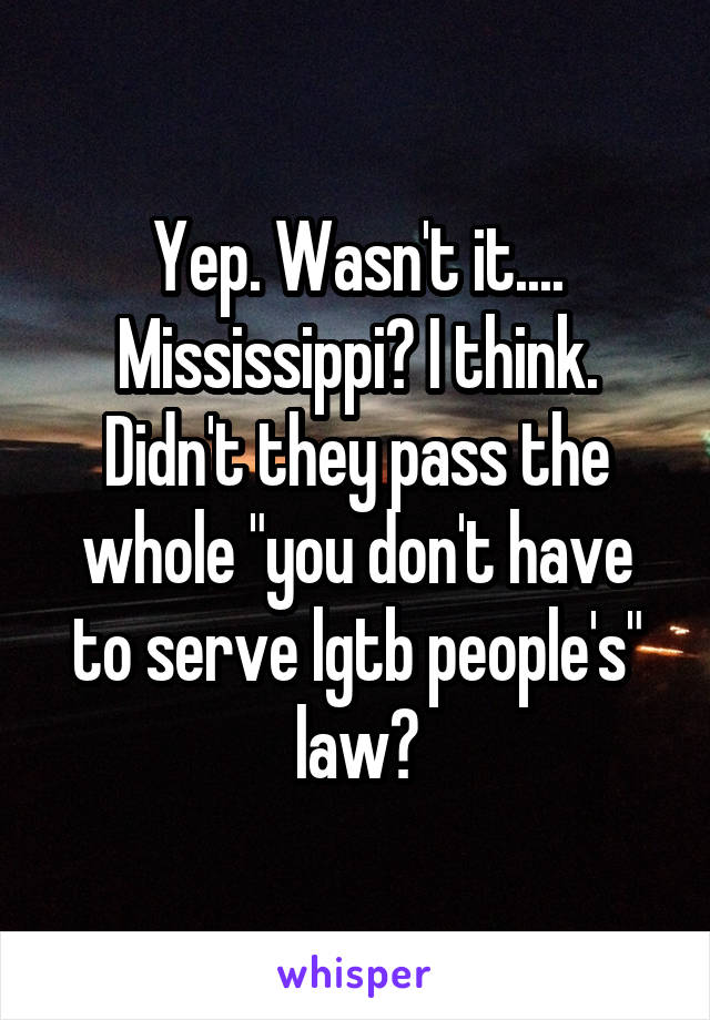 Yep. Wasn't it.... Mississippi? I think. Didn't they pass the whole "you don't have to serve lgtb people's" law?