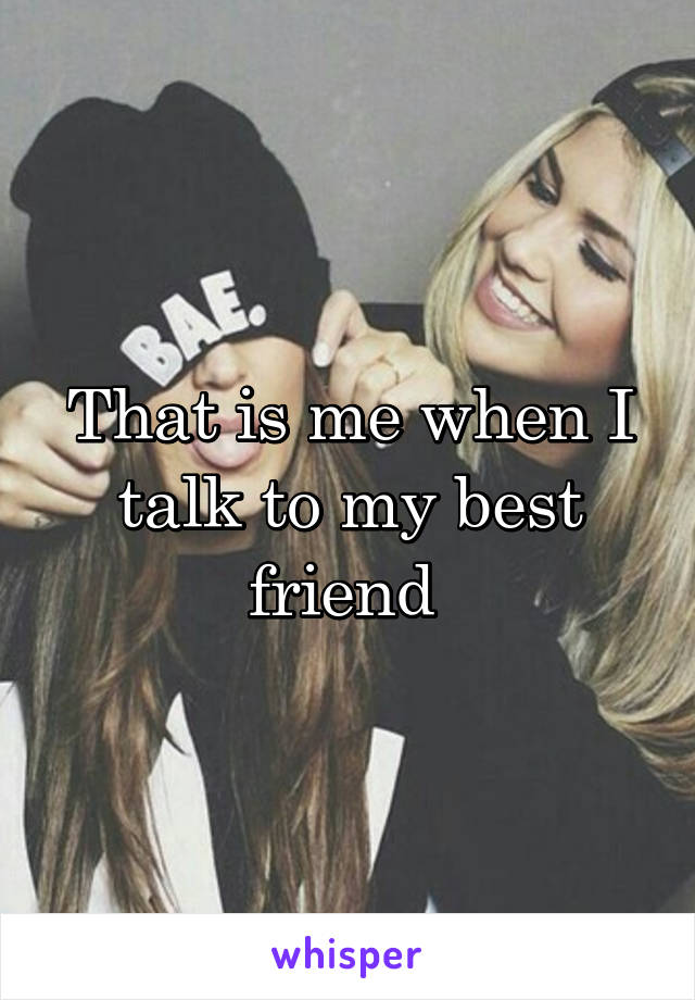 That is me when I talk to my best friend 