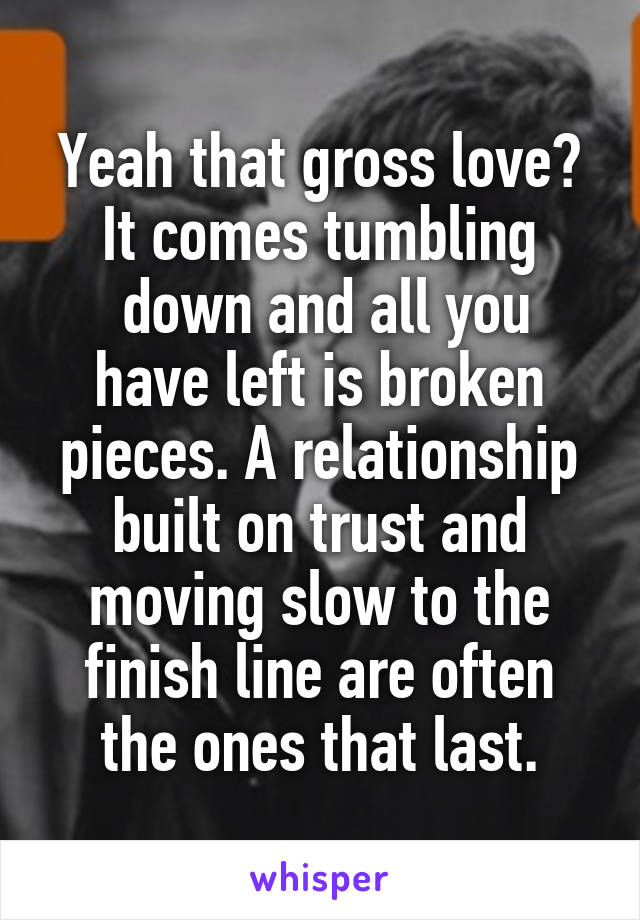 Yeah that gross love?
It comes tumbling
 down and all you have left is broken pieces. A relationship built on trust and moving slow to the finish line are often the ones that last.