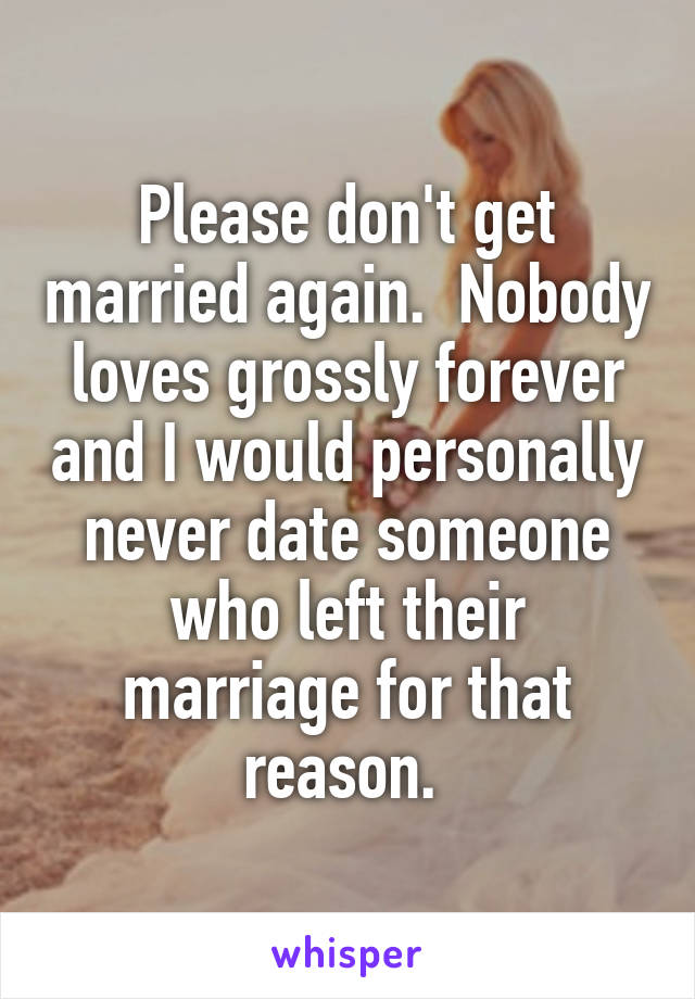 Please don't get married again.  Nobody loves grossly forever and I would personally never date someone who left their marriage for that reason. 
