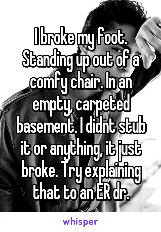 I broke my foot. Standing up out of a comfy chair. In an empty, carpeted basement. I didnt stub it or anything, it just broke. Try explaining that to an ER dr.