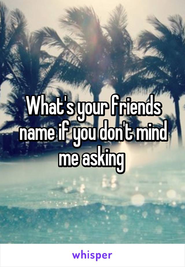 What's your friends name if you don't mind me asking 