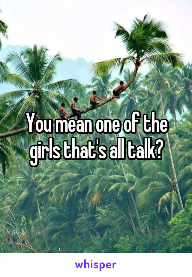 You mean one of the girls that's all talk?