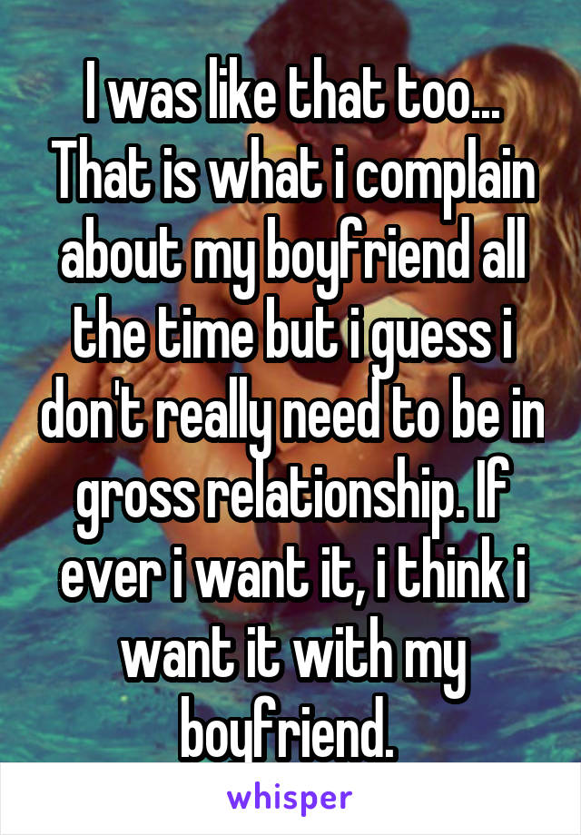I was like that too... That is what i complain about my boyfriend all the time but i guess i don't really need to be in gross relationship. If ever i want it, i think i want it with my boyfriend. 