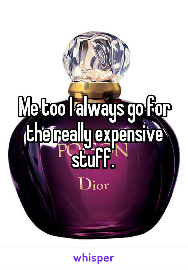 Me too I always go for the really expensive stuff. 