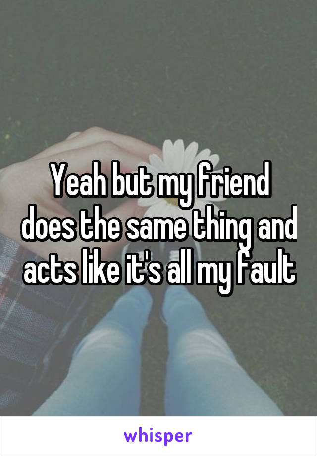 Yeah but my friend does the same thing and acts like it's all my fault