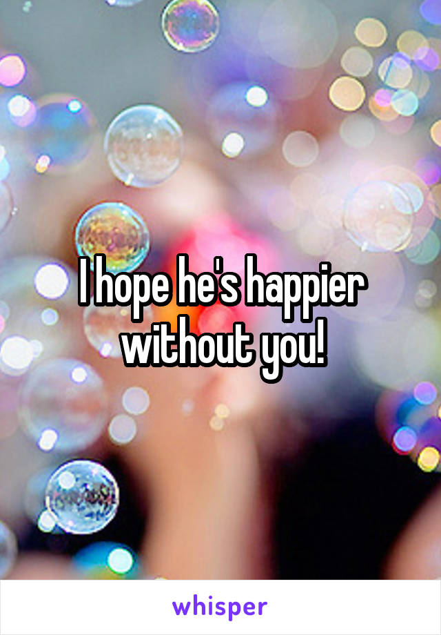 I hope he's happier without you!