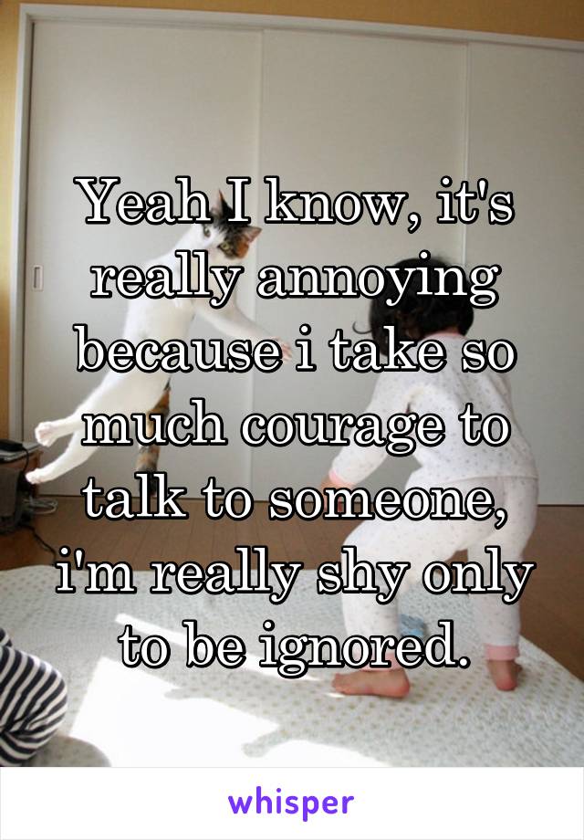 Yeah I know, it's really annoying because i take so much courage to talk to someone, i'm really shy only to be ignored.