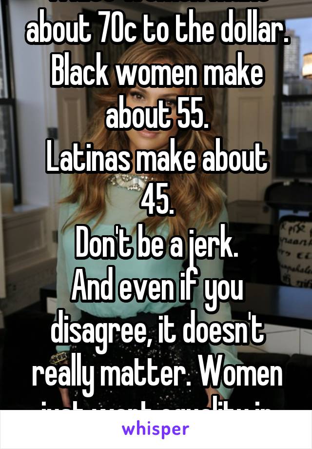 White women make about 70c to the dollar. Black women make about 55.
Latinas make about 45.
Don't be a jerk.
And even if you disagree, it doesn't really matter. Women just want equality in pay