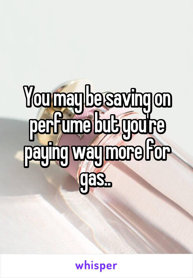 You may be saving on perfume but you're paying way more for gas.. 