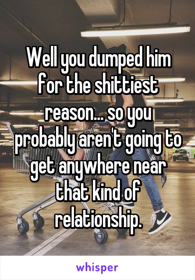 Well you dumped him for the shittiest reason... so you probably aren't going to get anywhere near that kind of relationship.